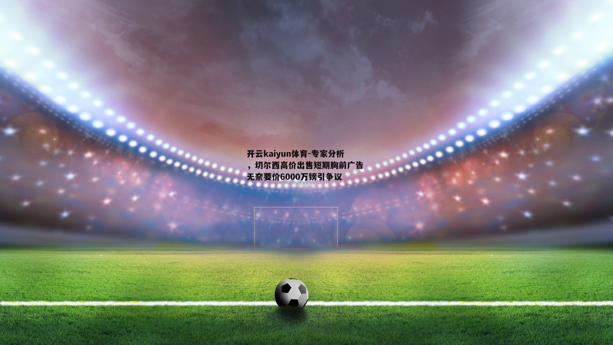 开云kaiyun体育-专家分析，切尔西高价出售短期胸前广告 无奈要价6000万镑引争议-第1张图片-开云kaiyun体育